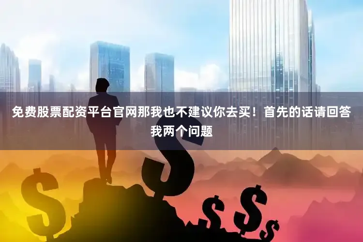 免费股票配资平台官网那我也不建议你去买！首先的话请回答我两个问题