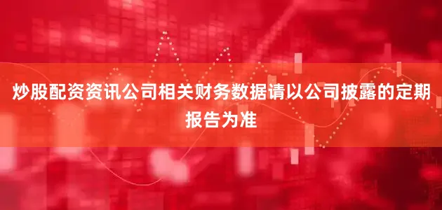 炒股配资资讯公司相关财务数据请以公司披露的定期报告为准