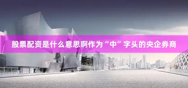 股票配资是什么意思啊作为“中”字头的央企券商