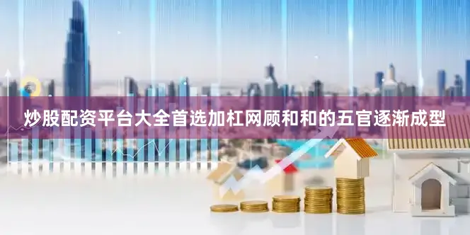 炒股配资平台大全首选加杠网顾和和的五官逐渐成型