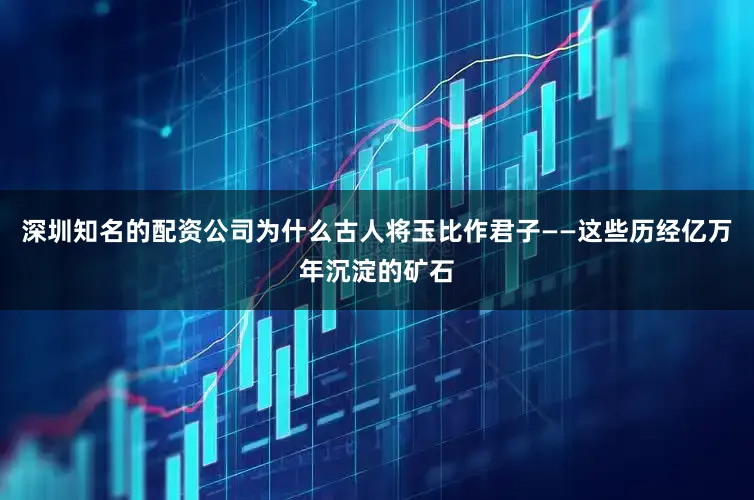 深圳知名的配资公司为什么古人将玉比作君子——这些历经亿万年沉淀的矿石